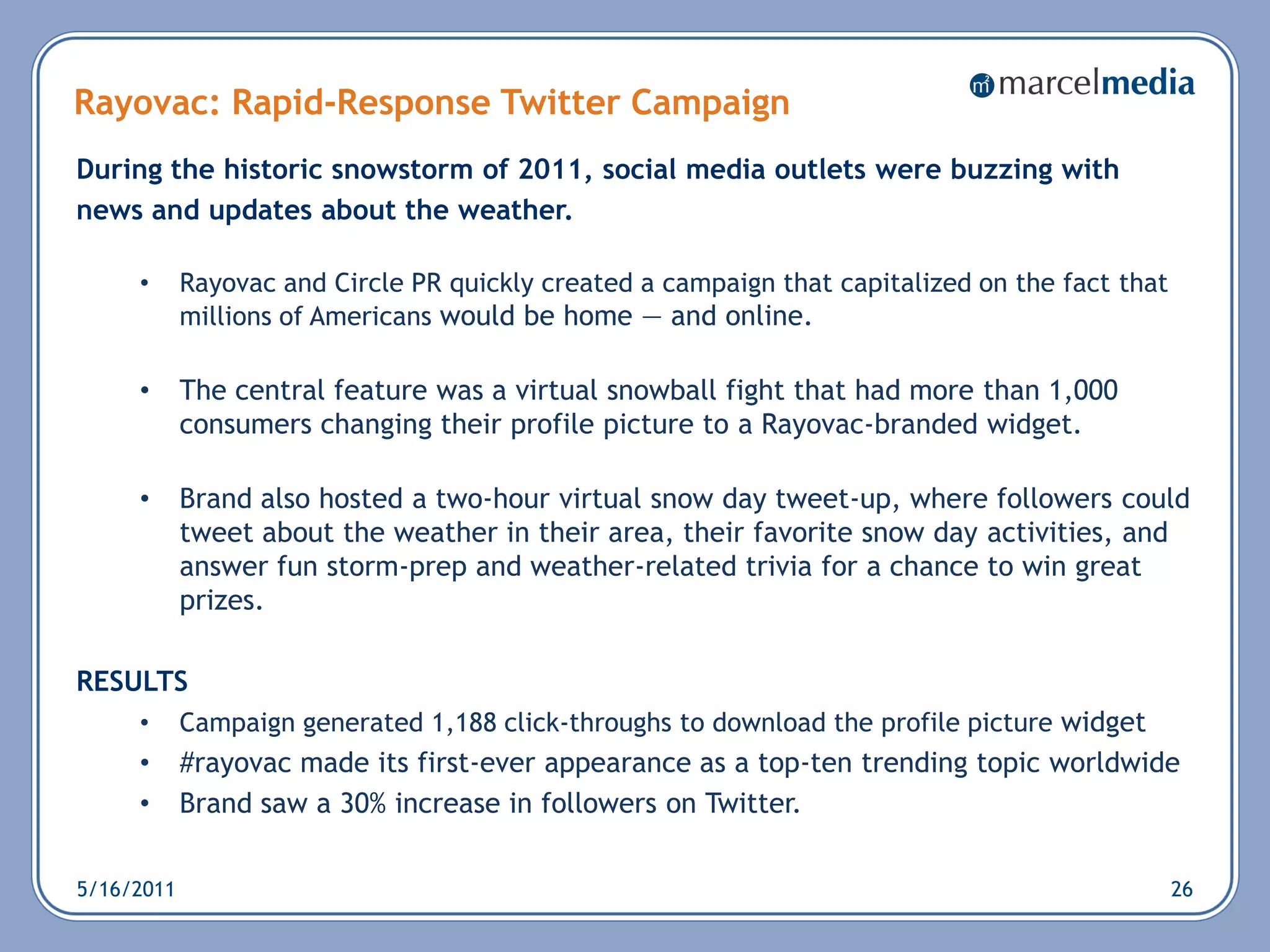 Rayovac: Rapid-Response Twitter Campaign
During the historic snowstorm of 2011, social media outlets were buzzing with
news and updates about the weather.

     •      Rayovac and Circle PR quickly created a campaign that capitalized on the fact that
            millions of Americans would be home — and online.

     •      The central feature was a virtual snowball fight that had more than 1,000
            consumers changing their profile picture to a Rayovac-branded widget.

     •      Brand also hosted a two-hour virtual snow day tweet-up, where followers could
            tweet about the weather in their area, their favorite snow day activities, and
            answer fun storm-prep and weather-related trivia for a chance to win great
            prizes.

RESULTS
     •      Campaign generated 1,188 click-throughs to download the profile picture widget
     •      #rayovac made its first-ever appearance as a top-ten trending topic worldwide
     •      Brand saw a 30% increase in followers on Twitter.

5/16/2011                                                                                        26
 