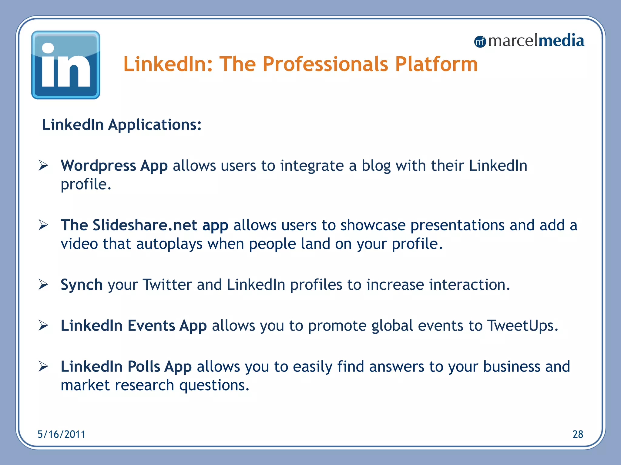 LinkedIn: The Professionals Platform

LinkedIn Applications:

 Wordpress App allows users to integrate a blog with their LinkedIn
  profile.

 The Slideshare.net app allows users to showcase presentations and add a
  video that autoplays when people land on your profile.

 Synch your Twitter and LinkedIn profiles to increase interaction.

 LinkedIn Events App allows you to promote global events to TweetUps.

 LinkedIn Polls App allows you to easily find answers to your business and
  market research questions.


5/16/2011                                                                     28
 