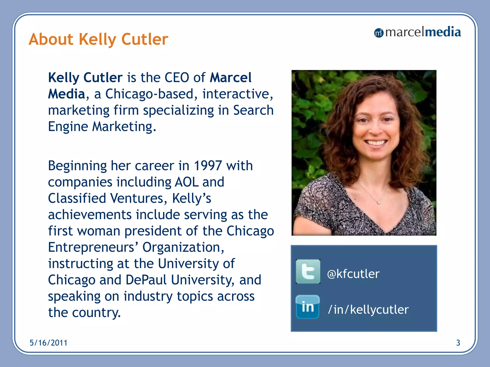 About Kelly Cutler

    Kelly Cutler is the CEO of Marcel
    Media, a Chicago-based, interactive,
    marketing firm specializing in Search
    Engine Marketing.

    Beginning her career in 1997 with
    companies including AOL and
    Classified Ventures, Kelly‘s
    achievements include serving as the
    first woman president of the Chicago
    Entrepreneurs‘ Organization,
    instructing at the University of
                                            @kfcutler
    Chicago and DePaul University, and
    speaking on industry topics across
    the country.                            /in/kellycutler

5/16/2011                                                     3
 