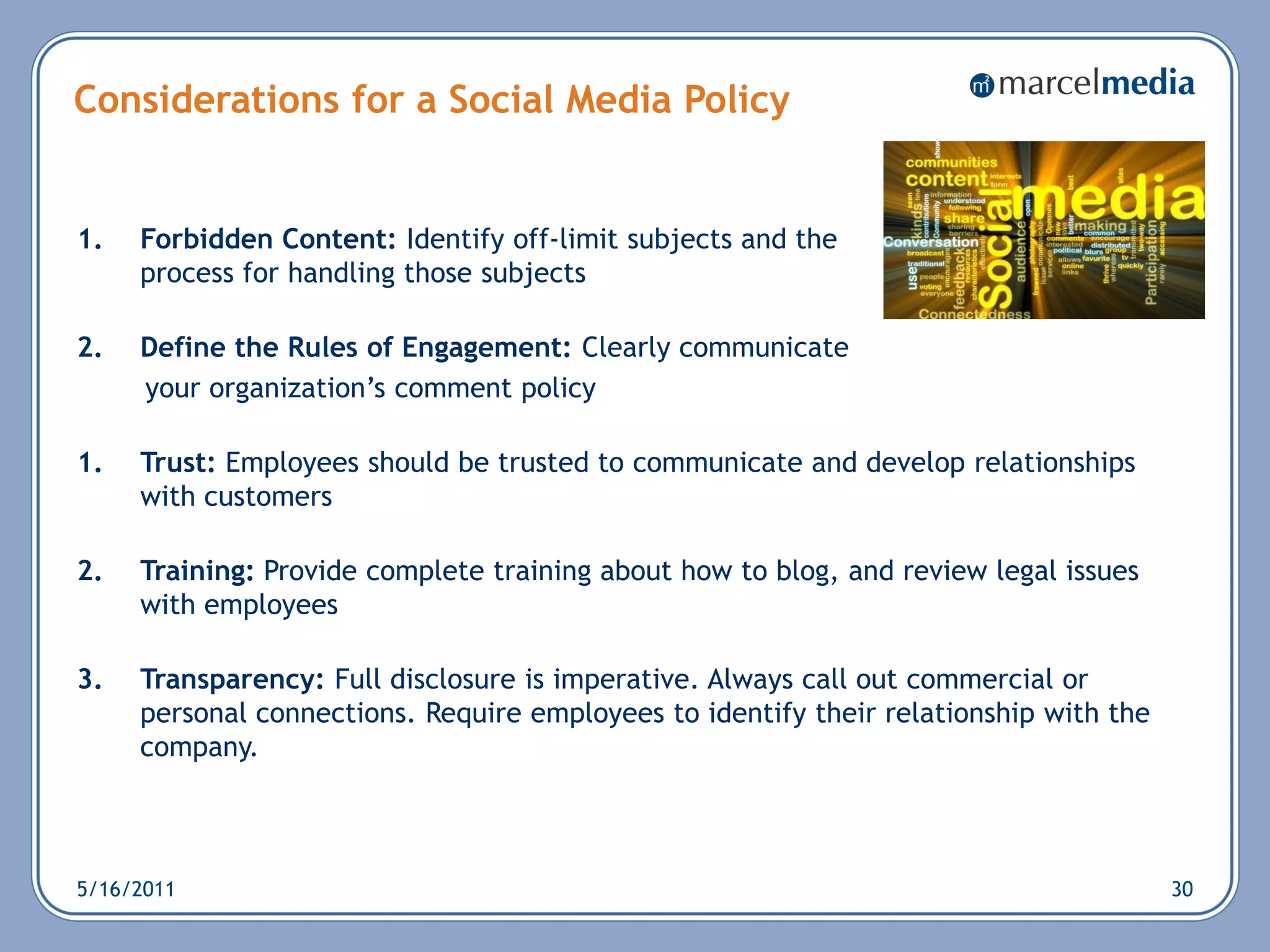 Considerations for a Social Media Policy


1.   Forbidden Content: Identify off-limit subjects and the
     process for handling those subjects

2.   Define the Rules of Engagement: Clearly communicate
     your organization‘s comment policy

1.   Trust: Employees should be trusted to communicate and develop relationships
     with customers

2.   Training: Provide complete training about how to blog, and review legal issues
     with employees

3.   Transparency: Full disclosure is imperative. Always call out commercial or
     personal connections. Require employees to identify their relationship with the
     company.



5/16/2011                                                                              30
 