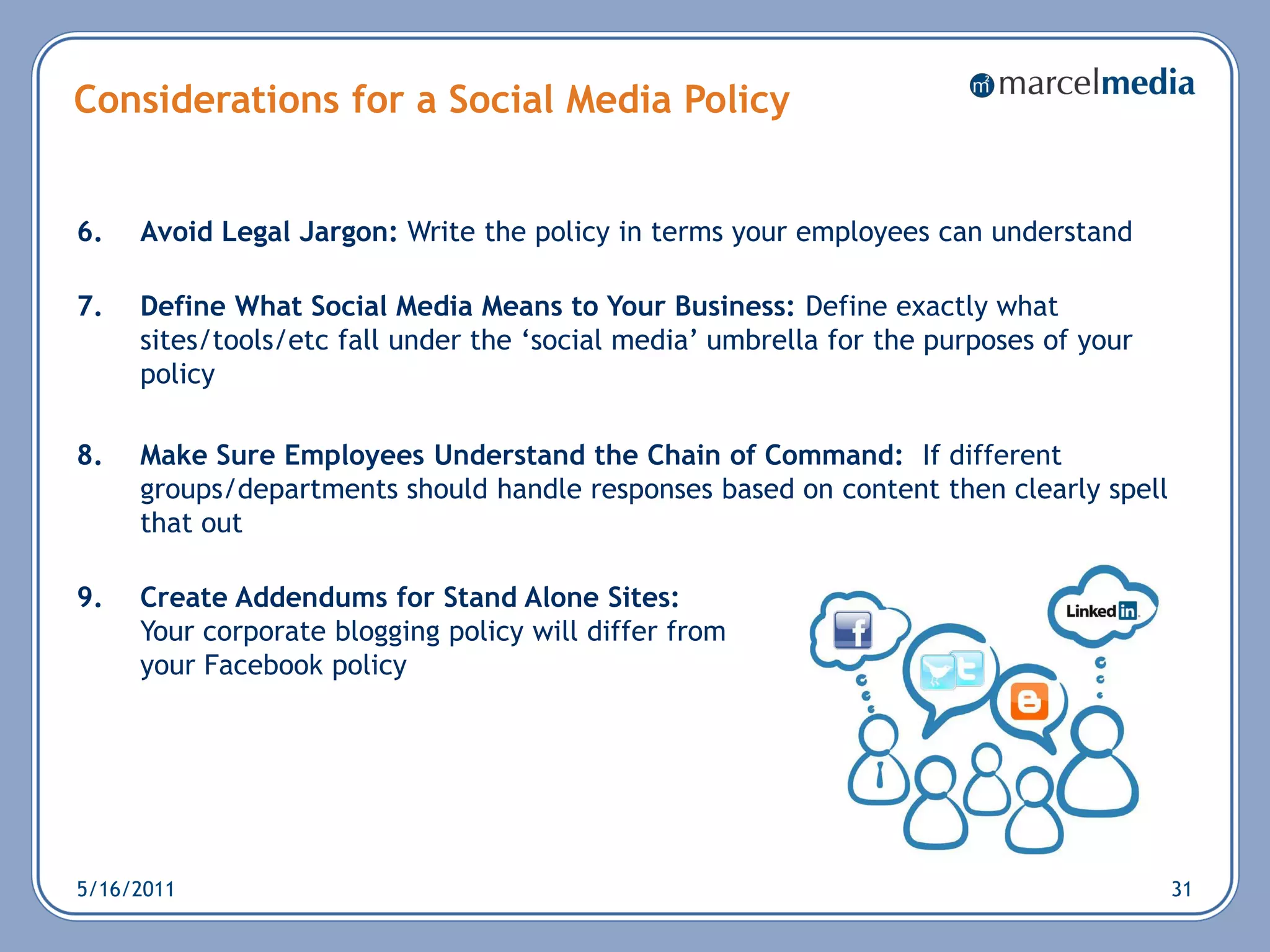 Considerations for a Social Media Policy


6.   Avoid Legal Jargon: Write the policy in terms your employees can understand

7.   Define What Social Media Means to Your Business: Define exactly what
     sites/tools/etc fall under the ‗social media‘ umbrella for the purposes of your
     policy

8.   Make Sure Employees Understand the Chain of Command: If different
     groups/departments should handle responses based on content then clearly spell
     that out

9.   Create Addendums for Stand Alone Sites:
     Your corporate blogging policy will differ from
     your Facebook policy




5/16/2011                                                                              31
 