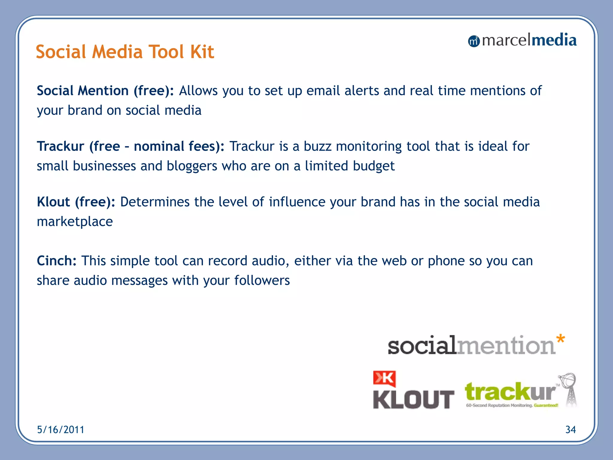 Social Media Tool Kit
Social Mention (free): Allows you to set up email alerts and real time mentions of
your brand on social media

Trackur (free – nominal fees): Trackur is a buzz monitoring tool that is ideal for
small businesses and bloggers who are on a limited budget

Klout (free): Determines the level of influence your brand has in the social media
marketplace

Cinch: This simple tool can record audio, either via the web or phone so you can
share audio messages with your followers




5/16/2011                                                                            34
 