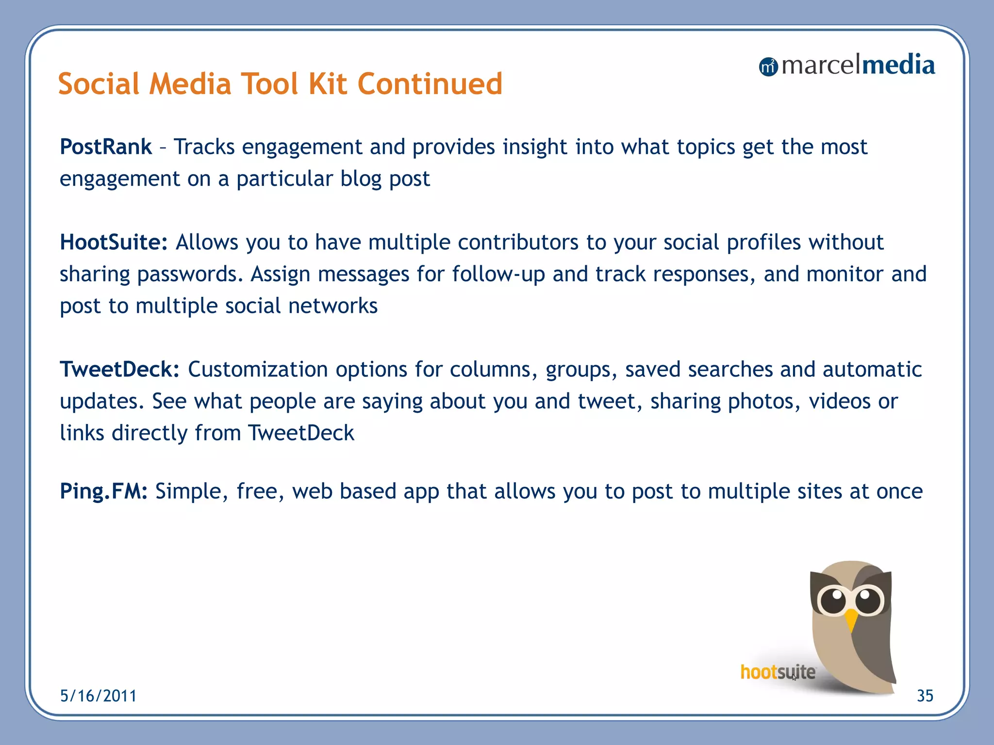 Social Media Tool Kit Continued
PostRank – Tracks engagement and provides insight into what topics get the most
engagement on a particular blog post

HootSuite: Allows you to have multiple contributors to your social profiles without
sharing passwords. Assign messages for follow-up and track responses, and monitor and
post to multiple social networks

TweetDeck: Customization options for columns, groups, saved searches and automatic
updates. See what people are saying about you and tweet, sharing photos, videos or
links directly from TweetDeck

Ping.FM: Simple, free, web based app that allows you to post to multiple sites at once




5/16/2011                                                                            35
 