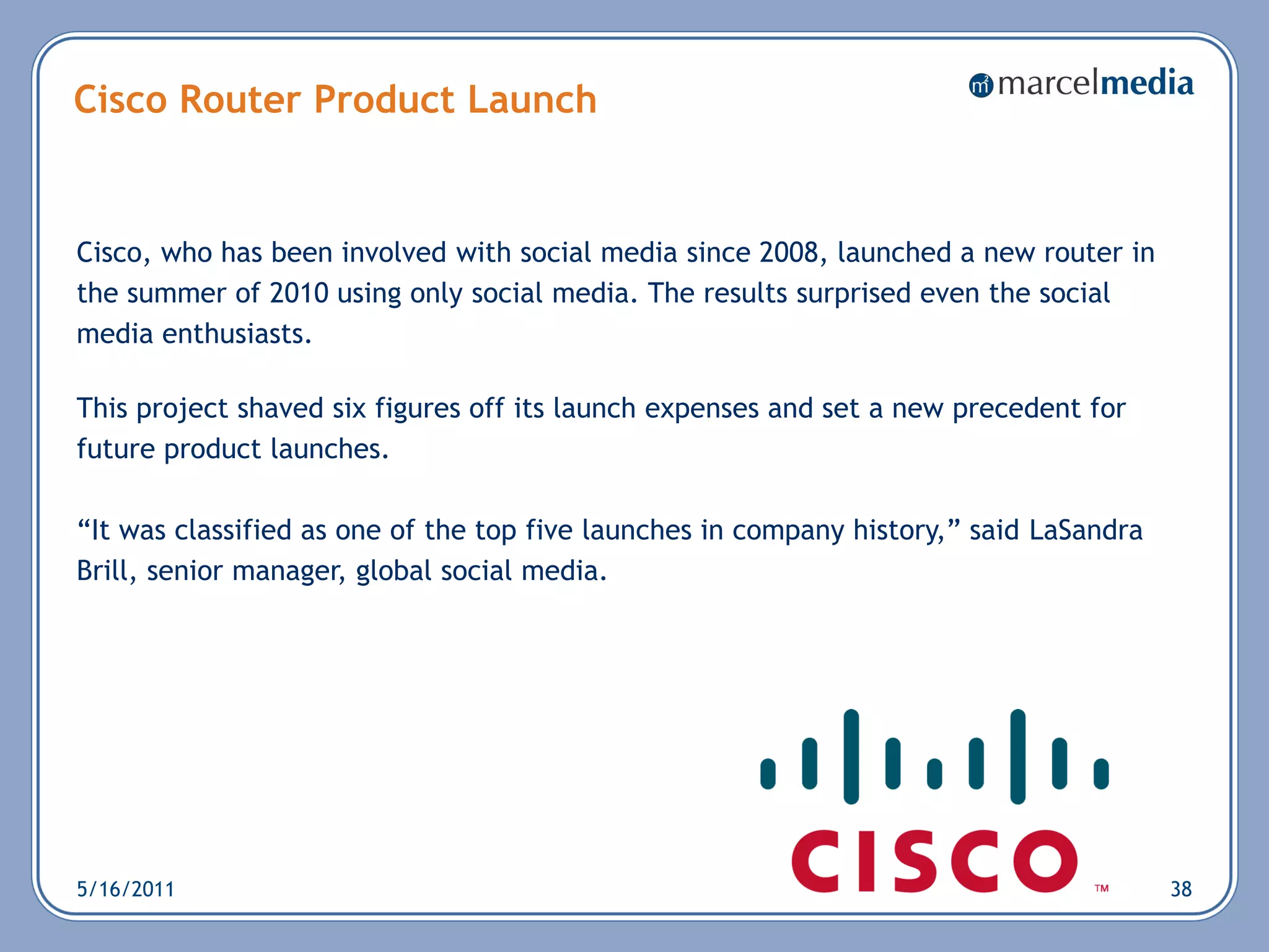 Cisco Router Product Launch


Cisco, who has been involved with social media since 2008, launched a new router in
the summer of 2010 using only social media. The results surprised even the social
media enthusiasts.

This project shaved six figures off its launch expenses and set a new precedent for
future product launches.

―It was classified as one of the top five launches in company history,‖ said LaSandra
Brill, senior manager, global social media.




5/16/2011                                                                               38
 