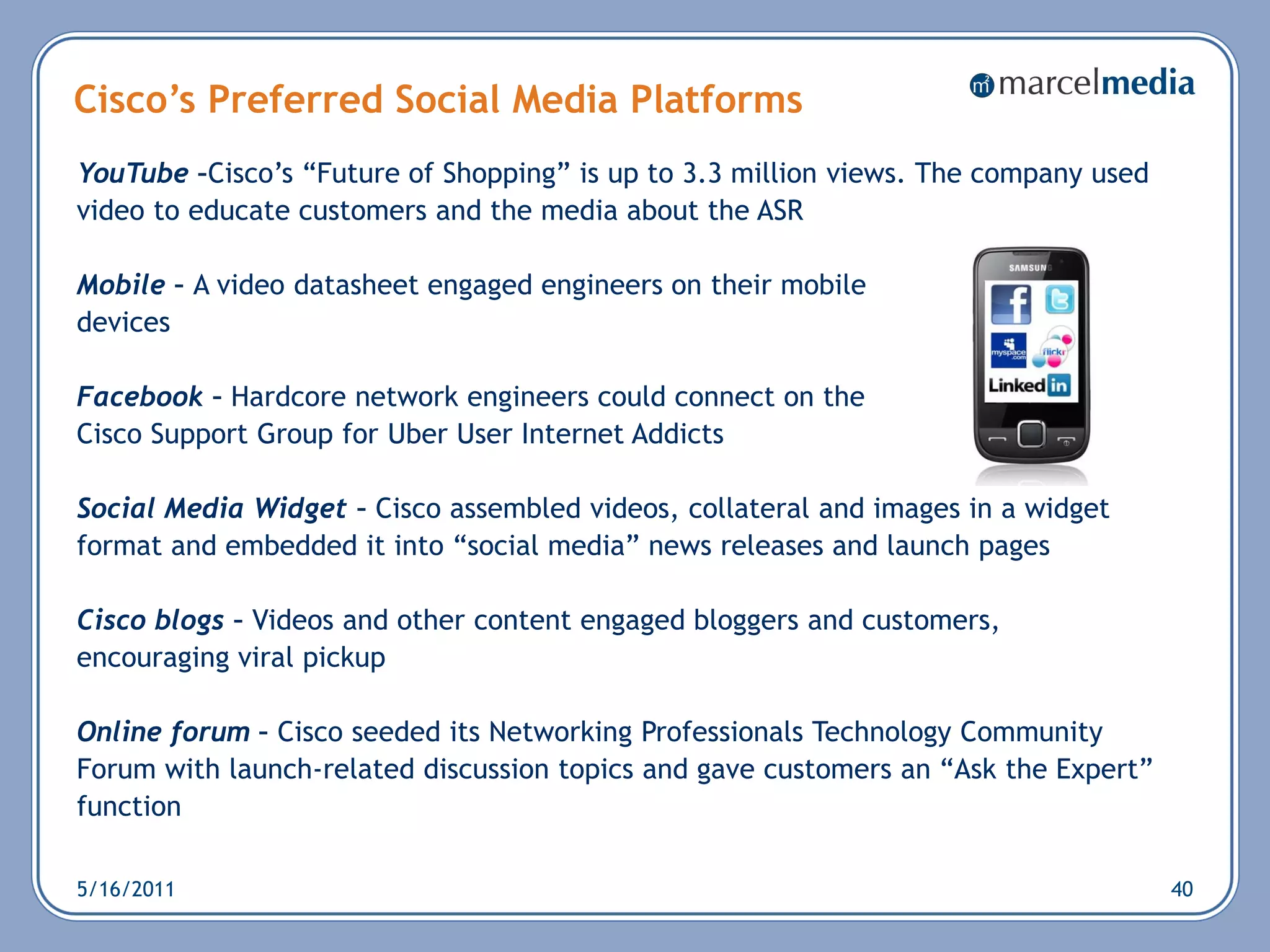 Cisco’s Preferred Social Media Platforms
YouTube –Cisco‘s ―Future of Shopping‖ is up to 3.3 million views. The company used
video to educate customers and the media about the ASR

Mobile – A video datasheet engaged engineers on their mobile
devices

Facebook – Hardcore network engineers could connect on the
Cisco Support Group for Uber User Internet Addicts

Social Media Widget – Cisco assembled videos, collateral and images in a widget
format and embedded it into ―social media‖ news releases and launch pages

Cisco blogs – Videos and other content engaged bloggers and customers,
encouraging viral pickup

Online forum – Cisco seeded its Networking Professionals Technology Community
Forum with launch-related discussion topics and gave customers an ―Ask the Expert‖
function

5/16/2011                                                                            40
 