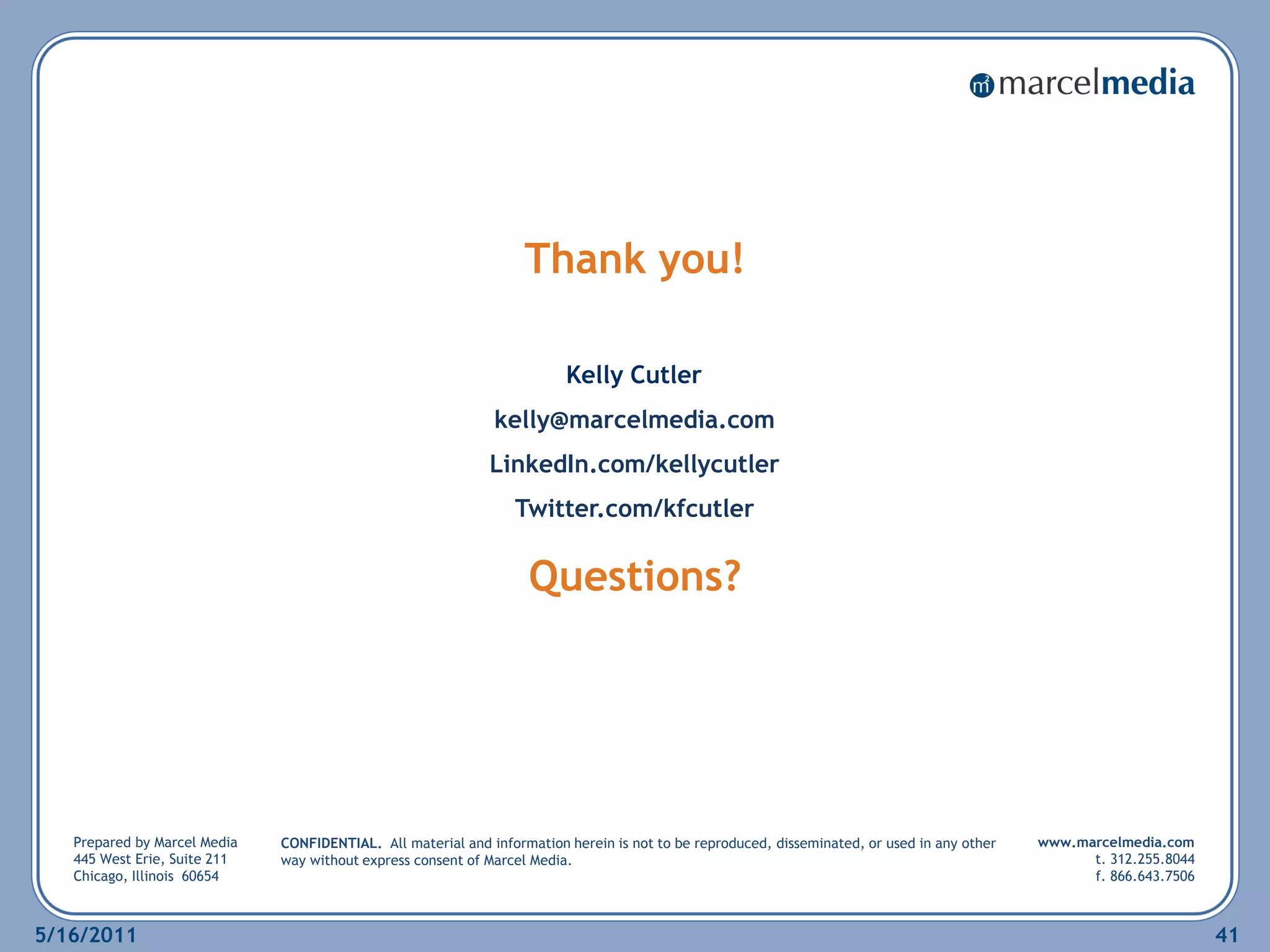 Thank you!

                                                                         Kelly Cutler
                                                              kelly@marcelmedia.com
                                                             LinkedIn.com/kellycutler
                                                                 Twitter.com/kfcutler

                                                                   Questions?




   Prepared by Marcel Media   CONFIDENTIAL. All material and information herein is not to be reproduced, disseminated, or used in any other   www.marcelmedia.com
   445 West Erie, Suite 211   way without express consent of Marcel Media.                                                                          t. 312.255.8044
   Chicago, Illinois 60654                                                                                                                          f. 866.643.7506



5/16/2011                                                                                                                                                             41
 