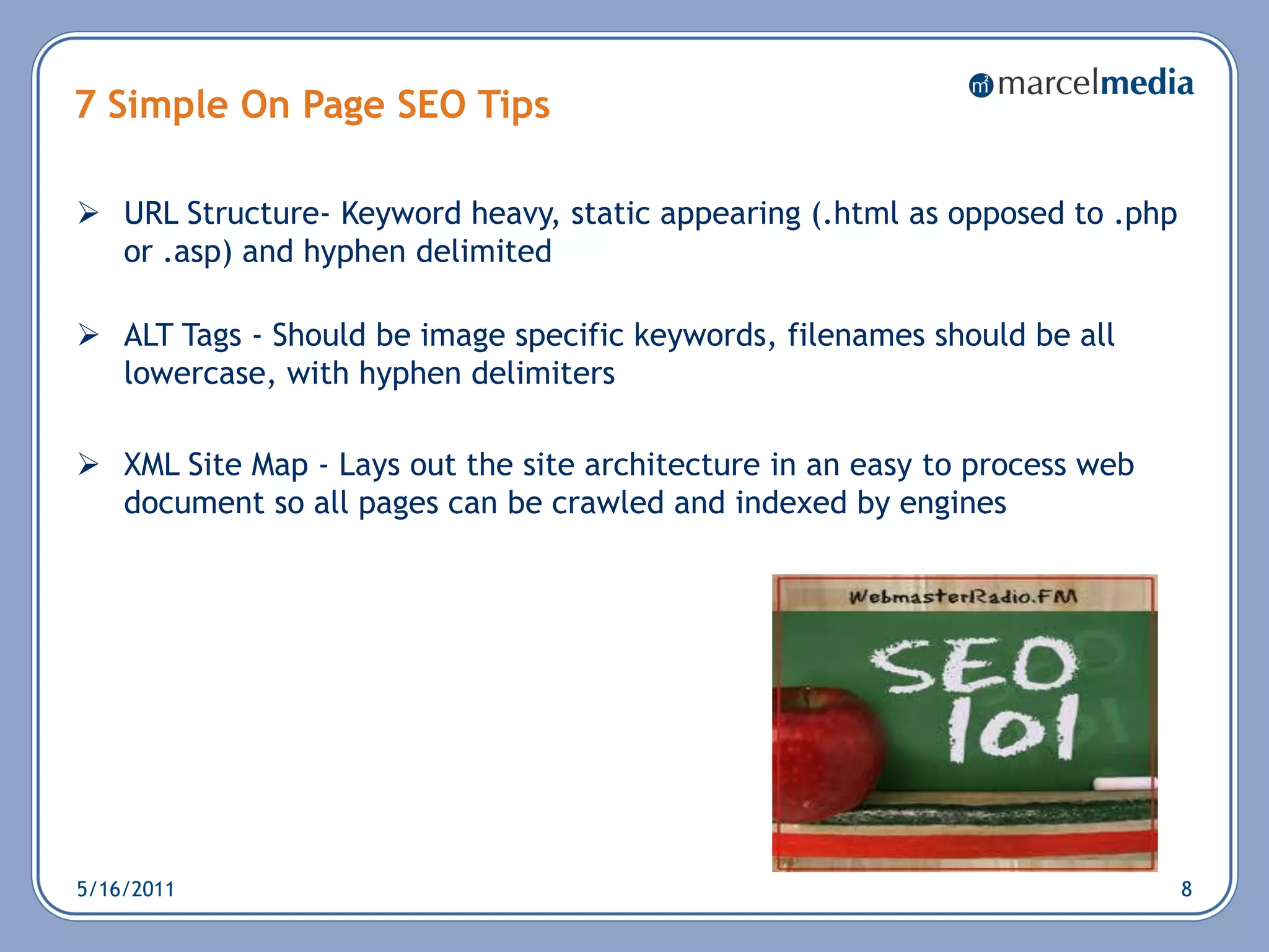 7 Simple On Page SEO Tips

 URL Structure- Keyword heavy, static appearing (.html as opposed to .php
  or .asp) and hyphen delimited

 ALT Tags - Should be image specific keywords, filenames should be all
  lowercase, with hyphen delimiters

 XML Site Map - Lays out the site architecture in an easy to process web
  document so all pages can be crawled and indexed by engines




5/16/2011                                                                    8
 