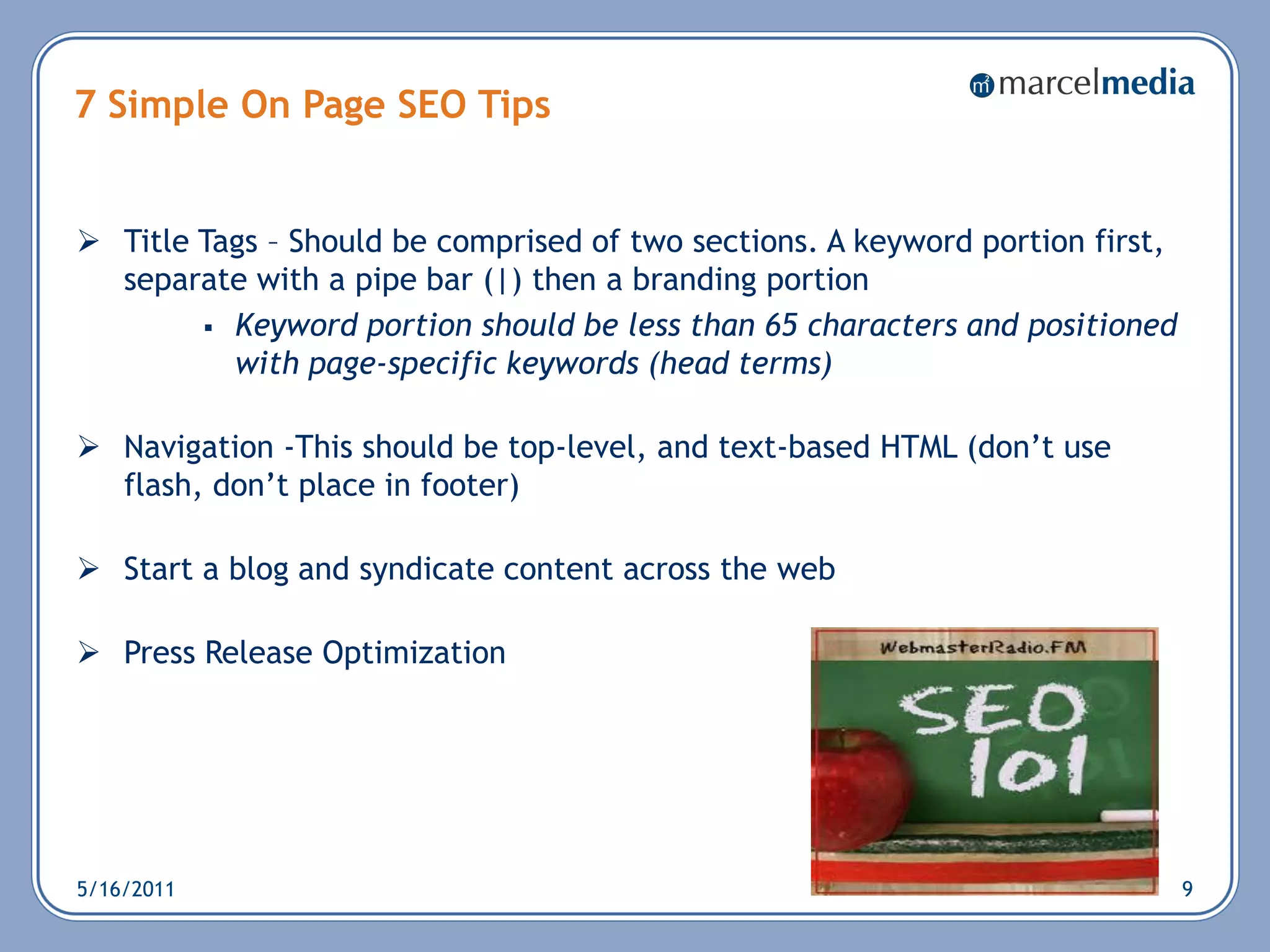 7 Simple On Page SEO Tips


 Title Tags – Should be comprised of two sections. A keyword portion first,
  separate with a pipe bar (|) then a branding portion
         Keyword portion should be less than 65 characters and positioned
          with page-specific keywords (head terms)

 Navigation -This should be top-level, and text-based HTML (don‘t use
  flash, don‘t place in footer)

 Start a blog and syndicate content across the web

 Press Release Optimization




5/16/2011                                                                      9
 