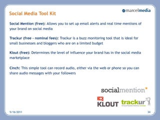 Social Media Tool Kit
Social Mention (free): Allows you to set up email alerts and real time mentions of
your brand on social media

Trackur (free – nominal fees): Trackur is a buzz monitoring tool that is ideal for
small businesses and bloggers who are on a limited budget

Klout (free): Determines the level of influence your brand has in the social media
marketplace

Cinch: This simple tool can record audio, either via the web or phone so you can
share audio messages with your followers




5/16/2011                                                                            34
 