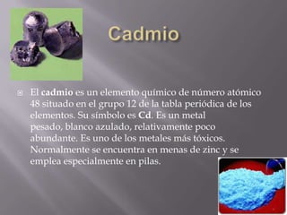CadmioEl cadmio es un elemento químico de número atómico 48 situado en el grupo 12 de la tabla periódica de los elementos. Su símbolo es Cd. Es un metal pesado, blanco azulado, relativamente poco abundante. Es uno de los metales más tóxicos. Normalmente se encuentra en menas de zinc y se emplea especialmente en pilas.