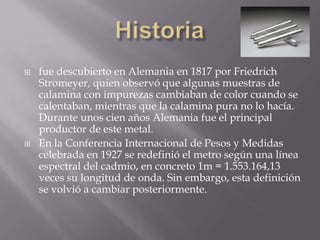 Historiafue descubierto en Alemania en 1817 por Friedrich Stromeyer, quien observó que algunas muestras de calamina con impurezas cambiaban de color cuando se calentaban, mientras que la calamina pura no lo hacía. Durante unos cien años Alemania fue el principal productor de este metal. En la Conferencia Internacional de Pesos y Medidas celebrada en 1927 se redefinió el metro según una línea espectral del cadmio, en concreto 1m = 1.553.164,13 veces su longitud de onda. Sin embargo, esta definición se volvió a cambiar posteriormente. 