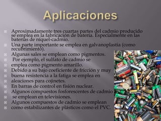 AplicacionesAproximadamente tres cuartas partes del cadmio producido se emplea en la fabricación de batería. Especialmente en las baterías de níquel-cadmio. Una parte importante se emplea en galvanoplastia (como recubrimiento). Algunas sales se emplean como pigmentos.Por ejemplo, el sulfato de cadmio se emplea como pigmento amarillo. Debido a su bajo coeficiente de fricción y muy buena resistencia a la fatiga se emplea en aleaciones para cojinetes. En barras de control en fisión nuclear. Algunos compuestos fosforescentes de cadmiose emplean en televisiones. Algunos compuestos de cadmio se emplean como estabilizantes de plásticos como el PVC. 