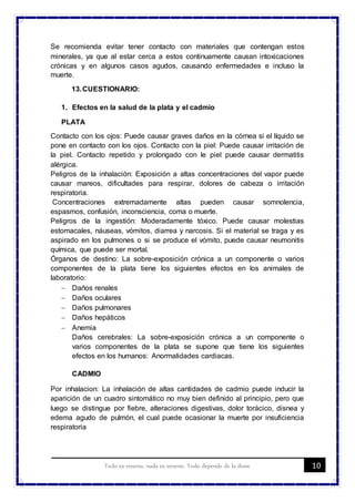 10Todo es veneno, nada es veneno. Todo depende de la dosis
Se recomienda evitar tener contacto con materiales que contengan estos
minerales, ya que al estar cerca a estos continuamente causan intoxicaciones
crónicas y en algunos casos agudos, causando enfermedades e incluso la
muerte.
13.CUESTIONARIO:
1. Efectos en la salud de la plata y el cadmio
PLATA
Contacto con los ojos: Puede causar graves daños en la córnea si el líquido se
pone en contacto con los ojos. Contacto con la piel: Puede causar irritación de
la piel. Contacto repetido y prolongado con le piel puede causar dermatitis
alérgica.
Peligros de la inhalación: Exposición a altas concentraciones del vapor puede
causar mareos, dificultades para respirar, dolores de cabeza o irritación
respiratoria.
Concentraciones extremadamente altas pueden causar somnolencia,
espasmos, confusión, inconsciencia, coma o muerte.
Peligros de la ingestión: Moderadamente tóxico. Puede causar molestias
estomacales, náuseas, vómitos, diarrea y narcosis. Si el material se traga y es
aspirado en los pulmones o si se produce el vómito, puede causar neumonitis
química, que puede ser mortal.
Órganos de destino: La sobre-exposición crónica a un componente o varios
componentes de la plata tiene los siguientes efectos en los animales de
laboratorio:
 Daños renales
 Daños oculares
 Daños pulmonares
 Daños hepáticos
 Anemia
Daños cerebrales: La sobre-exposición crónica a un componente o
varios componentes de la plata se supone que tiene los siguientes
efectos en los humanos: Anormalidades cardiacas.
CADMIO
Por inhalacion: La inhalación de altas cantidades de cadmio puede inducir la
aparición de un cuadro sintomático no muy bien definido al principio, pero que
luego se distingue por fiebre, alteraciones digestivas, dolor torácico, disnea y
edema agudo de pulmón, el cual puede ocasionar la muerte por insuficiencia
respiratoria
 