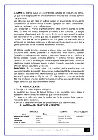 3Todo es veneno, nada es veneno. Todo depende de la dosis
CADMIO: El cadmio suave y de color blanco plateado es relativamente barato,
ya que es un subproducto del procesamiento de metales más valiosos, como el
cinc y el cobre.
Los alimentos que son ricos en cadmio pueden en gran medida incrementar la
concentración de cadmio en los humanos. Ejemplos son pates, champiñones,
mariscos, mejillones, cacao y algas secas.
Una exposición a niveles significativamente altas ocurren cuando la gente
fuma. El humo del tabaco transporta el cadmio a los pulmones. La sangre
transportara el cadmio al resto del cuerpo donde puede incrementar los efectos
por potenciación del Cadmio que está ya presente por comer comida rico en
cadmio. Otra alta exposición puede ocurrir con gente que vive cerca de los
vertederos de residuos peligrosos o fabricas que liberan cadmio en el aire y
gente que trabaja en las industrias de refinerías del metal.
El cadmio afecta diversos órganos y tejidos como son: riñón (produciendo
disfunción renal tubular, proteinuria e insuficiencia renal crónica), corazón
(produciendo arteroesclerosis aórtica y coronaria, incremento en colesterol y
ácidos grasos); huesos, testículos placenta, y sistema nervioso central y
periférico. El pulmón es un órgano muy susceptible a la exposición a cadmio, la
inhalación crónica subaguda, puede producir bronquitis con daño progresivo
alveolar, fibrosis secundaria y enfisema
TOXICIDAD: Es importante saber qué cantidad podría considerarse una
ingestión tolerable; la ingestión diaria normal con la dieta IDD ha sido propuesta
por algunas organizaciones internacionales que establecen como valor límite
tolerable 7 µg/semana por Kg de peso. Por vía digestiva, consumos de hasta
100 mg producen síntomas gastrointestinales, mientras que a partir de los 350
mg se considera que es potencialmente mortal.
4. INSTRUCCIONES:
1. Trabajar con orden, limpieza y sin prisa.
2. Mantener las mesas de trabajo limpias y sin productos, libros, cajas o
accesorios innecesarios para el trabajo que se esté realizando.
3. Llenar ropa adecuada para la realización de la práctica: bata, guantes,
mascarilla, gorro, zapatones.
4. Utilizar la campana extractora de gases siempre que sea necesario.
5. MATERIALES, REACTIVOS Y EQUIPOS:
MATERIALES REACTIVOS APARATOS/EQUIPOS
Vidrio Otros
Vasos de precipitación
Pipetas
Erlenmeyer
Tubos de ensayo
Guantes
Mascarilla
Gorro
Mandil
- Hidróxido de sodio
- Hidróxido de amonio
- Pirita
- cianuro de sodio
- campana
 