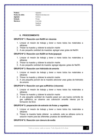 4Todo es veneno, nada es veneno. Todo depende de la dosis
Probeta
Perlas de vidrio
Agitador
Embudo
Mechero
Agitador
Material de diseccion
Fosforo
Pinzas
Cocineta
Espátula
Gradilla
6. PROCEDIMIENTO
GRUPO Nª 1: Reacción con NaOH en vísceras
1. Limpiar el mesón de trabajo y tener a mano todos los materiales a
utilizarse
2. Triturar la muestra y obtener la solución madre
3. A una pequeña cantidad de muestras agregar unas gotas de NaOH.
GRUPO Nª 2: Reacción con NaOH en fruta (papaya)
1. Limpiar el mesón de trabajo y tener a mano todos los materiales a
utilizarse
2. Triturar la muestra y obtener la solución madre
3. A una pequeña cantidad de muestra agregar algunas gotas de NaOH.
GRUPO Nª 3: Reacción con hidróxido de amonio
1. Limpiar el mesón de trabajo y tener a mano todos los materiales a
utilizarse
2. Triturar la muestra y obtener la solución madre
3. A una pequeña porción de la muestra adicionar unas gotas de hidróxido
de amonio
GRUPO Nª 4: Reacción con gas sulfhídrico (vísceras)
1. Limpiar el mesón de trabajo y tener a mano todos los materiales a
utilizarse
2. Triturar la muestra y obtener la solución madre
3. A una pequeña cantidad de muestra pasar por una buena corriente de
gas sulfhídrico se observa una coloración amarillo intenso por la
formación de SCd.
GRUPO Nª 5: preparación de extracto de frutas y vegetales
1. Limpiar el mesón de trabajo y tener a mano todos los materiales a
utilizarse
2. Triturar la muestra hasta obtener su extracto, este se utilizara como la
solución madre para las diferentes pruebas de identificación.
GRUPO Nª 6: Reacción con cianuro de sodio
 