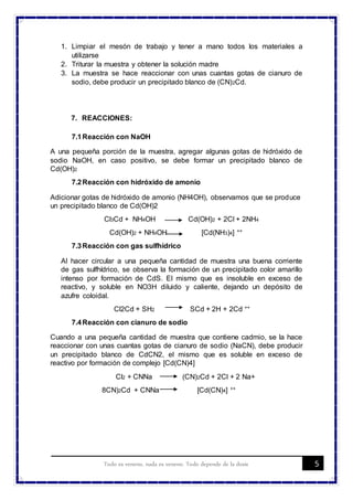 5Todo es veneno, nada es veneno. Todo depende de la dosis
1. Limpiar el mesón de trabajo y tener a mano todos los materiales a
utilizarse
2. Triturar la muestra y obtener la solución madre
3. La muestra se hace reaccionar con unas cuantas gotas de cianuro de
sodio, debe producir un precipitado blanco de (CN)2Cd.
7. REACCIONES:
7.1Reacción con NaOH
A una pequeña porción de la muestra, agregar algunas gotas de hidróxido de
sodio NaOH, en caso positivo, se debe formar un precipitado blanco de
Cd(OH)2
7.2Reacción con hidróxido de amonio
Adicionar gotas de hidróxido de amonio (NH4OH), observamos que se produce
un precipitado blanco de Cd(OH)2
Cl3Cd + NH4OH Cd(OH)2 + 2Cl + 2NH4
Cd(OH)2 + NH4OH [Cd(NH3)4] ++
7.3Reacción con gas sulfhídrico
Al hacer circular a una pequeña cantidad de muestra una buena corriente
de gas sulfhídrico, se observa la formación de un precipitado color amarillo
intenso por formación de CdS. El mismo que es insoluble en exceso de
reactivo, y soluble en NO3H diluido y caliente, dejando un depósito de
azufre coloidal.
Cl2Cd + SH2 SCd + 2H + 2Cd ++
7.4Reacción con cianuro de sodio
Cuando a una pequeña cantidad de muestra que contiene cadmio, se la hace
reaccionar con unas cuantas gotas de cianuro de sodio (NaCN), debe producir
un precipitado blanco de CdCN2, el mismo que es soluble en exceso de
reactivo por formación de complejo [Cd(CN)4]
Cl2 + CNNa (CN)2Cd + 2Cl + 2 Na+
8CN)2Cd + CNNa [Cd(CN)4] ++
 