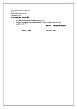 Enfermedad pulmonar obstruida
Fibrosis
Neumonitis química aguda
Edema pulmonar
BIBLIOGRAFÍA O WEBGRAFÍA

o http://www.lenntech.es/periodica/elementos/co.htm
o http://www.monografias.com/trabajos28/cadmio-toxico-encubierto/cadmio-toxicoencubierto.shtml#a4
Machala 5 denoviembre del 2013
ADRIANA SANTOS

MARYURI LLANOS

 