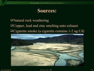 C a d m iu m M e t a b o l is m & P a t h o g e n e s is E f f e c t s




                                              Sources:
                   Natural rock weathering
                   Copper, lead and zinc smelting auto exhaust
                   Cigarette smoke (a cigarette contains 1-2 ug Cd)




Ju n e 2 6 , 2 0 1 2                               T o t a l s l id s : 9 6                             1 0
 