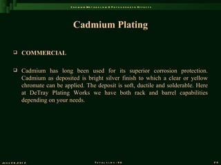 C a d m iu m M e t a b o l is m & P a t h o g e n e s is E f f e c t s




                                     Cadmium Plating

               COMMERCIAL

               Cadmium has long been used for its superior corrosion protection.
                Cadmium as deposited is bright silver finish to which a clear or yellow
                chromate can be applied. The deposit is soft, ductile and solderable. Here
                at DeTray Plating Works we have both rack and barrel capabilities
                depending on your needs.




Ju n e 2 6 , 2 0 1 2                                   T o t a l s l id s : 9 6                             20
 