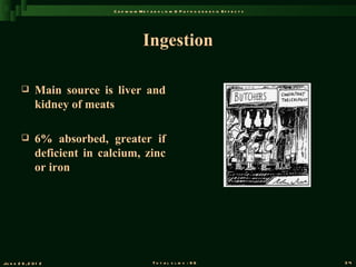 C a d m iu m M e t a b o l is m & P a t h o g e n e s is E f f e c t s




                                              Ingestion

               Main source is liver and
                kidney of meats

               6% absorbed, greater if
                deficient in calcium, zinc
                or iron




Ju n e 2 6 , 2 0 1 2                               T o t a l s l id s : 9 6                             34
 