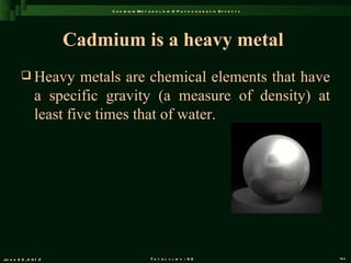 C a d m iu m M e t a b o l is m & P a t h o g e n e s is E f f e c t s




                       Cadmium is a heavy metal
          Heavy        metals are chemical elements that have
                a specific gravity (a measure of density) at
                least five times that of water.




Ju n e 2 6 , 2 0 1 2                            T o t a l s l id s : 9 6                             41
 
