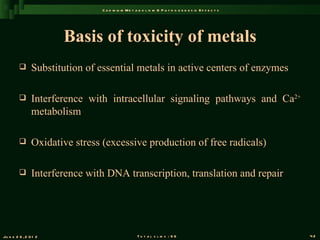 C a d m iu m M e t a b o l is m & P a t h o g e n e s is E f f e c t s




                       Basis of toxicity of metals
               Substitution of essential metals in active centers of enzymes

               Interference with intracellular signaling pathways and Ca2+
                metabolism

               Oxidative stress (excessive production of free radicals)

               Interference with DNA transcription, translation and repair




Ju n e 2 6 , 2 0 1 2                                T o t a l s l id s : 9 6                             42
 