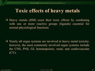 C a d m iu m M e t a b o l is m & P a t h o g e n e s is E f f e c t s




                       Toxic effects of heavy metals
               Heavy metals (HM) exert their toxic effects by combining
                with one or more reactive groups (ligands) essential for
                normal physiological functions



               Nearly all organ systems are involved in heavy metal toxicity;
                however, the most commonly involved organ systems include
                the CNS, PNS, GI, hematopoietic, renal, and cardiovascular
                (CV).




Ju n e 2 6 , 2 0 1 2                                T o t a l s l id s : 9 6                             43
 
