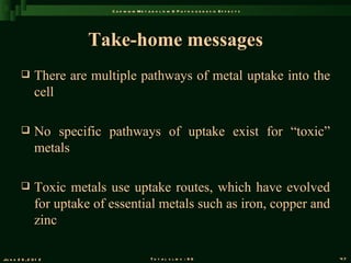 C a d m iu m M e t a b o l is m & P a t h o g e n e s is E f f e c t s




                          Take-home messages
               There are multiple pathways of metal uptake into the
                cell

               No specific pathways of uptake exist for “toxic”
                metals

               Toxic metals use uptake routes, which have evolved
                for uptake of essential metals such as iron, copper and
                zinc

Ju n e 2 6 , 2 0 1 2                              T o t a l s l id s : 9 6                             47
 