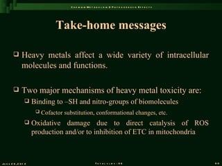 C a d m iu m M e t a b o l is m & P a t h o g e n e s is E f f e c t s




                                 Take-home messages

               Heavy metals affect a wide variety of intracellular
                molecules and functions.

               Two major mechanisms of heavy metal toxicity are:
                      Binding to –SH and nitro-groups of biomolecules
                           Cofactor substitution, conformational changes, etc.
                      Oxidative damage due to direct catalysis of ROS
                       production and/or to inhibition of ETC in mitochondria



Ju n e 2 6 , 2 0 1 2                                        T o t a l s l id s : 9 6                             60
 