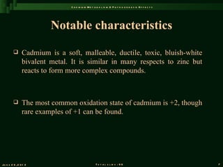 C a d m iu m M e t a b o l is m & P a t h o g e n e s is E f f e c t s




                         Notable characteristics

               Cadmium is a soft, malleable, ductile, toxic, bluish-white
                bivalent metal. It is similar in many respects to zinc but
                reacts to form more complex compounds.



               The most common oxidation state of cadmium is +2, though
                rare examples of +1 can be found.




Ju n e 2 6 , 2 0 1 2                               T o t a l s l id s : 9 6                             7
 