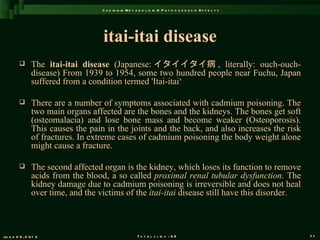 C a d m iu m M e t a b o l is m & P a t h o g e n e s is E f f e c t s




                                    itai-itai disease
               The itai-itai disease (Japanese: イタイイタイ病 , literally: ouch-ouch-
                disease) From 1939 to 1954, some two hundred people near Fuchu, Japan
                suffered from a condition termed 'Itai-itai‘

               There are a number of symptoms associated with cadmium poisoning. The
                two main organs affected are the bones and the kidneys. The bones get soft
                (osteomalacia) and lose bone mass and become weaker (Osteoporosis).
                This causes the pain in the joints and the back, and also increases the risk
                of fractures. In extreme cases of cadmium poisoning the body weight alone
                might cause a fracture.

               The second affected organ is the kidney, which loses its function to remove
                acids from the blood, a so called proximal renal tubular dysfunction. The
                kidney damage due to cadmium poisoning is irreversible and does not heal
                over time, and the victims of the itai-itai disease still have this disorder.



Ju n e 2 6 , 2 0 1 2                                    T o t a l s l id s : 9 6                             71
 