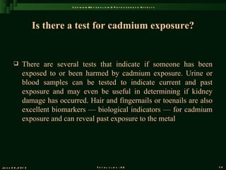 C a d m iu m M e t a b o l is m & P a t h o g e n e s is E f f e c t s




                       Is there a test for cadmium exposure?


               There are several tests that indicate if someone has been
                exposed to or been harmed by cadmium exposure. Urine or
                blood samples can be tested to indicate current and past
                exposure and may even be useful in determining if kidney
                damage has occurred. Hair and fingernails or toenails are also
                excellent biomarkers — biological indicators — for cadmium
                exposure and can reveal past exposure to the metal




Ju n e 2 6 , 2 0 1 2                                T o t a l s l id s : 9 6                             72
 