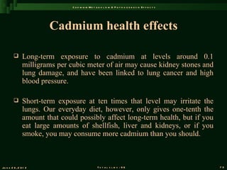 C a d m iu m M e t a b o l is m & P a t h o g e n e s is E f f e c t s




                        Cadmium health effects

               Long-term exposure to cadmium at levels around 0.1
                milligrams per cubic meter of air may cause kidney stones and
                lung damage, and have been linked to lung cancer and high
                blood pressure.

               Short-term exposure at ten times that level may irritate the
                lungs. Our everyday diet, however, only gives one-tenth the
                amount that could possibly affect long-term health, but if you
                eat large amounts of shellfish, liver and kidneys, or if you
                smoke, you may consume more cadmium than you should.



Ju n e 2 6 , 2 0 1 2                                T o t a l s l id s : 9 6                             73
 