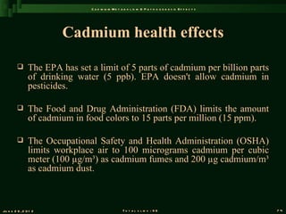 C a d m iu m M e t a b o l is m & P a t h o g e n e s is E f f e c t s




                        Cadmium health effects

               The EPA has set a limit of 5 parts of cadmium per billion parts
                of drinking water (5 ppb). EPA doesn't allow cadmium in
                pesticides.

               The Food and Drug Administration (FDA) limits the amount
                of cadmium in food colors to 15 parts per million (15 ppm).

               The Occupational Safety and Health Administration (OSHA)
                limits workplace air to 100 micrograms cadmium per cubic
                meter (100 µg/m³) as cadmium fumes and 200 µg cadmium/m³
                as cadmium dust.



Ju n e 2 6 , 2 0 1 2                                T o t a l s l id s : 9 6                             74
 
