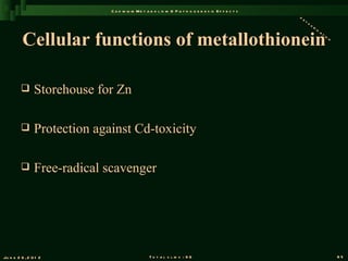 C a d m iu m M e t a b o l is m & P a t h o g e n e s is E f f e c t s
                                                                                                       de
                                                                                                          to
                                                                                                             xi
                                                                                                               fi


          Cellular functions of metallothionein
                                                                                                                 ca
                                                                                                                      ti
                                                                                                                        on




               Storehouse for Zn

               Protection against Cd-toxicity

               Free-radical scavenger




Ju n e 2 6 , 2 0 1 2                              T o t a l s l id s : 9 6                                                   85
 