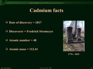 C a d m iu m M e t a b o l is m & P a t h o g e n e s is E f f e c t s




                               Cadmium facts

               Date of discovery = 1817

               Discoverer = Fredrich Stromeyer

               Atomic number = 48

               Atomic mass = 112.41
                                                                                                        1776 - 1835




Ju n e 2 6 , 2 0 1 2                               T o t a l s l id s : 9 6                                           9
 