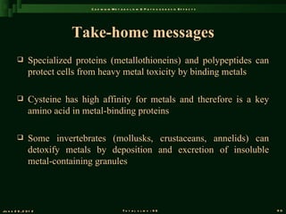 C a d m iu m M e t a b o l is m & P a t h o g e n e s is E f f e c t s




                          Take-home messages
               Specialized proteins (metallothioneins) and polypeptides can
                protect cells from heavy metal toxicity by binding metals

               Cysteine has high affinity for metals and therefore is a key
                amino acid in metal-binding proteins

               Some invertebrates (mollusks, crustaceans, annelids) can
                detoxify metals by deposition and excretion of insoluble
                metal-containing granules




Ju n e 2 6 , 2 0 1 2                               T o t a l s l id s : 9 6                             90
 
