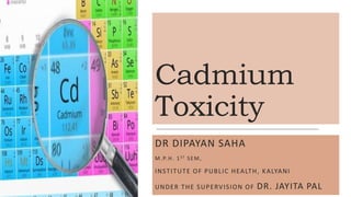 Cadmium
Toxicity
DR DIPAYAN SAHA
M.P.H. 1ST SEM,
INSTITUTE OF PUBLIC HEALTH, KALYANI
UNDER THE SUPERVISION OF DR. JAYITA PAL
 
