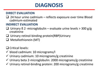 DIAGNOSIS
DIRECT EVALUATION
 24 hour urine cadmium – reflects exposure over time Blood
  cadmium-estimated
INDIRECT EVALUATION
 Urinary ß 2 -microglobulin – evaluate urine levels > 300 g/g
  creatinine
 Urinary retinol-binding protein(RBP)Urinary
 Metallothionein (MT)

 Critical levels:
 blood cadmium: 10 micrograms/l
 Urinary cadmium: 10 micrograms/g creatinine
 Urinary beta 2-microglobulin: 2000 micrograms/g creatinine
 Urinary retinol-binding protein: 200 micrograms/g creatinine
 