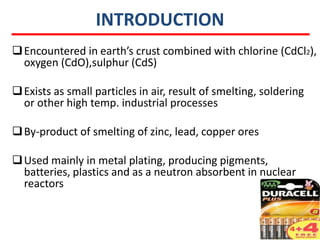 INTRODUCTION
 Encountered in earth’s crust combined with chlorine (CdCl2),
  oxygen (CdO),sulphur (CdS)

 Exists as small particles in air, result of smelting, soldering
  or other high temp. industrial processes

 By-product of smelting of zinc, lead, copper ores

 Used mainly in metal plating, producing pigments,
  batteries, plastics and as a neutron absorbent in nuclear
  reactors
 
