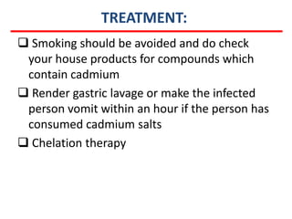TREATMENT:
 Smoking should be avoided and do check
 your house products for compounds which
 contain cadmium
 Render gastric lavage or make the infected
 person vomit within an hour if the person has
 consumed cadmium salts
 Chelation therapy
 