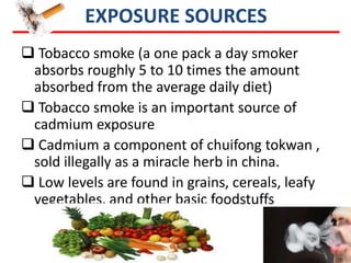 EXPOSURE SOURCES
 Tobacco smoke (a one pack a day smoker
 absorbs roughly 5 to 10 times the amount
 absorbed from the average daily diet)
 Tobacco smoke is an important source of
 cadmium exposure
 Cadmium a component of chuifong tokwan ,
 sold illegally as a miracle herb in china.
 Low levels are found in grains, cereals, leafy
 vegetables, and other basic foodstuffs
 