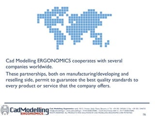 Cad Modelling ERGONOMICS cooperates with several companies worldwide.  These partnerships, both on manufacturing/developing and reselling side, permit to guarantee the best quality standards to every product or service that the company offers.  