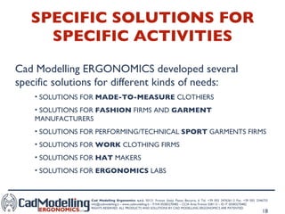 SPECIFIC SOLUTIONS FOR SPECIFIC ACTIVITIES Cad Modelling ERGONOMICS developed several specific solutions for different kinds of needs: SOLUTIONS FOR  MADE-TO-MEASURE  CLOTHIERS SOLUTIONS FOR  FASHION  FIRMS AND  GARMENT  MANUFACTURERS SOLUTIONS FOR PERFORMING/TECHNICAL  SPORT  GARMENTS FIRMS  SOLUTIONS FOR  WORK  CLOTHING FIRMS SOLUTIONS FOR  HAT  MAKERS SOLUTIONS FOR  ERGONOMICS  LABS 