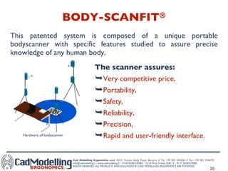 BODY-SCANFIT ® This patented system is composed of a unique portable bodyscanner with specific features studied to assure precise knowledge of any human body. The scanner assures: Very competitive price,  Portability,  Safety,  Reliability,  Precision,  Rapid and user-friendly interface.  Hardware of bodyscanner 