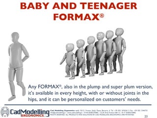 BABY AND TEENAGER FORMAX ® Any FORMAX ® , also in the plump and super plum version, it’s available in every height, with or without joints in the hips, and it can be personalized on customers’ needs. 