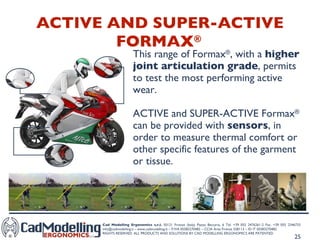 ACTIVE AND SUPER-ACTIVE FORMAX ®   This range of Formax ® , with a  higher joint articulation grade , permits to test the most performing active wear. ACTIVE and SUPER-ACTIVE Formax ®  can be provided with  sensors , in order to measure thermal comfort or other specific features of the garment or tissue. 