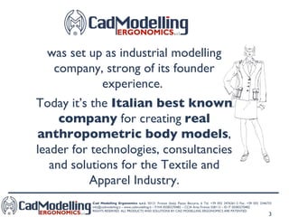 was set up as industrial modelling company, strong of its founder experience.  Today it’s the  Italian best known company  for creating  real anthropometric body models , leader for technologies, consultancies and solutions for the Textile and Apparel Industry. 