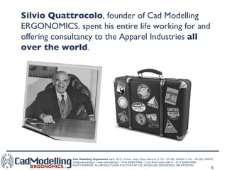 Silvio Quattrocolo , founder of Cad Modelling ERGONOMICS, spent his entire life working for and offering consultancy to the Apparel Industries  all over the world . 