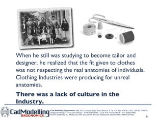 When he still was studying to become tailor and designer, he realized that the fit given to clothes was not respecting the real anatomies of individuals. Clothing Industries were producing for unreal anatomies.  There was a lack of culture in the Industry. 